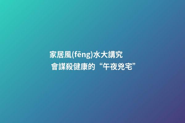 家居風(fēng)水大講究 會謀殺健康的“午夜兇宅”